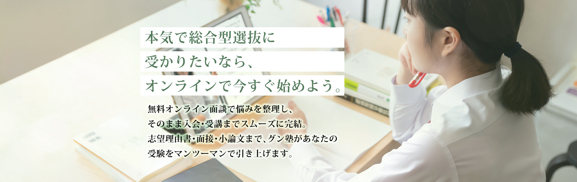本気で総合型選抜に受かりたいなら、オンラインで今すぐ始めよう。 | 無料オンライン面談で悩みを整理し、そのまま入会・受講までスムーズに完結。志望理由書・面接・小論文まで、グン塾があなたの受験をマンツーマンで引き上げます。 | グン塾