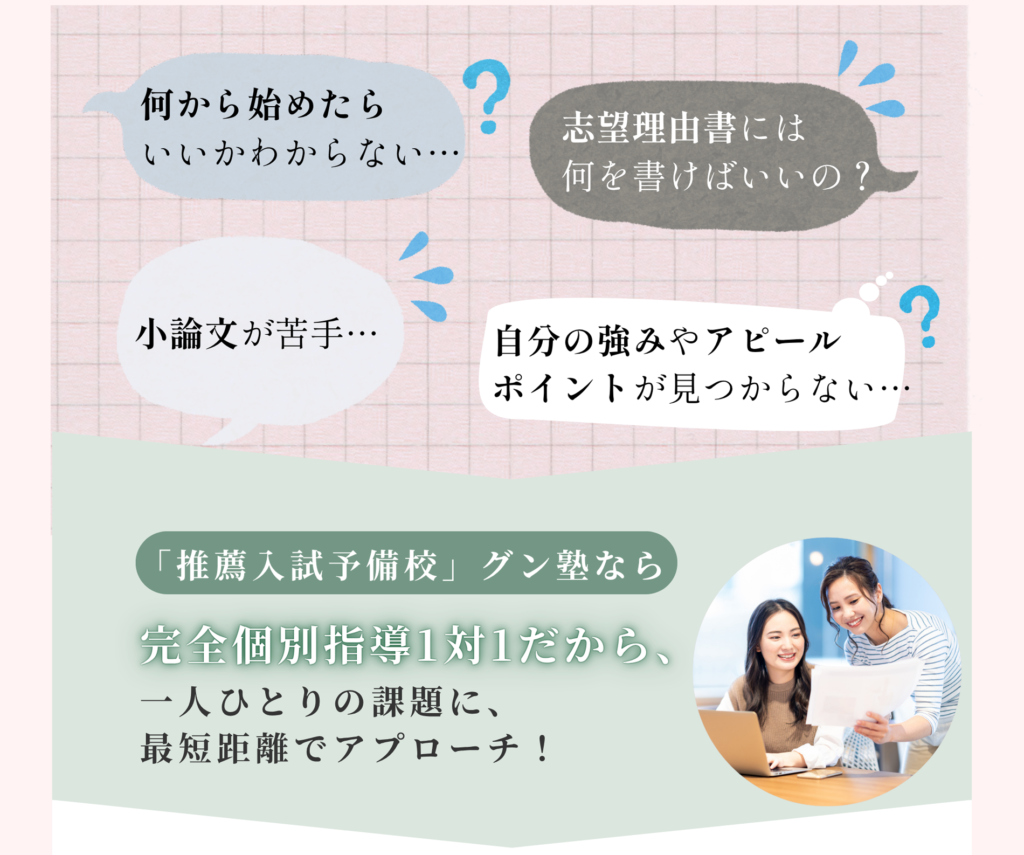 何から始めたらいいかわからない 志望理由書には何を書けばいいの？ 小論文が苦手 自分の強みやアピールポイントが見つからない 推薦入試予備校グン塾なら完全個別指導1対1だから、一人ひとりの課題に、最短距離でアプローチ！