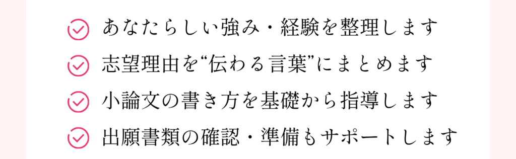あなたらしい強み・経験を整理します 志望理由を”伝わる言葉”にまとめます 小論文の書き方を基礎から指導します 出願書類の確認・準備もサポートします