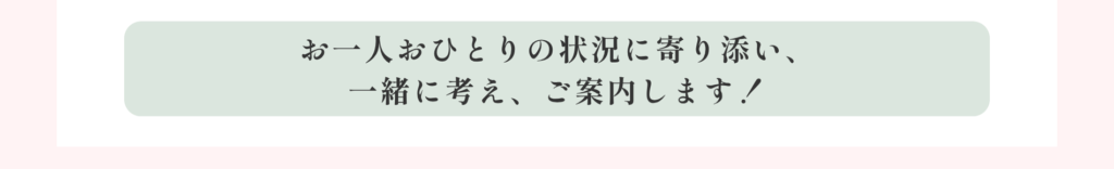 お一人おひとりの状況に寄り添い、一緒に考え、ご案内します！