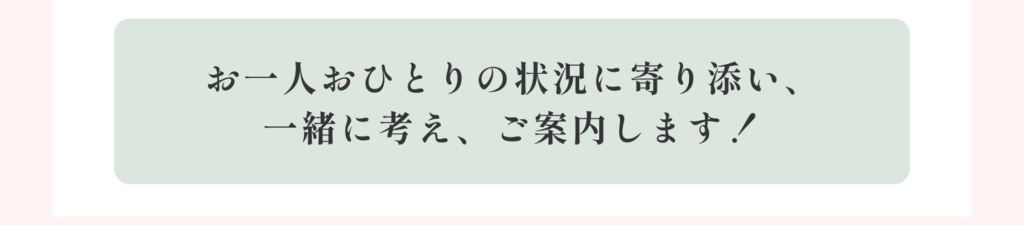 お一人おひとりの状況に寄り添い、一緒に考え、ご案内します