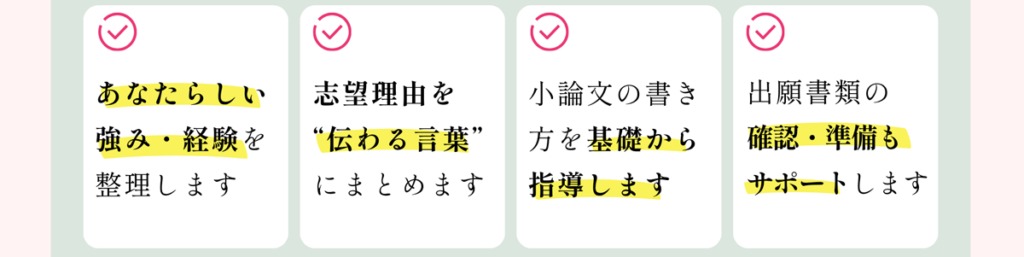 あなたらしい強み・経験を整理します 志望理由書を”伝わる言葉”にまとめます 小論文の書き方を基礎から指導します 出願書類の確認・準備もサポートします