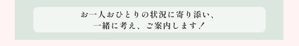 お一人おひとりの状況に寄り添い、一緒に考え、ご案内します！